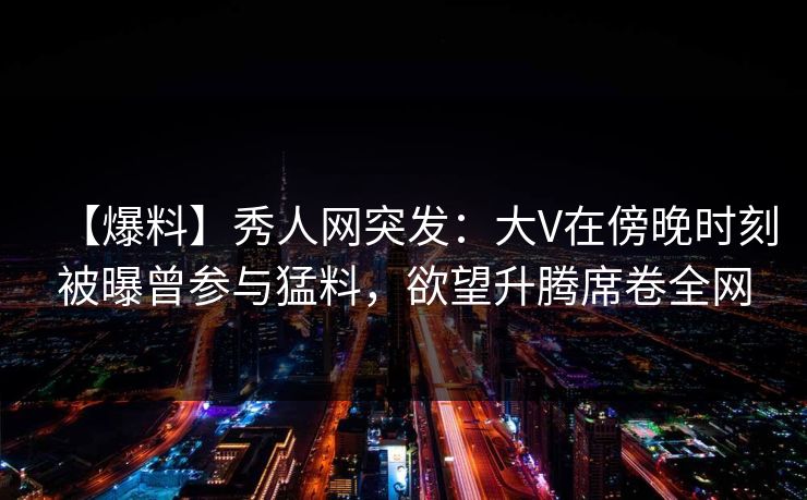 【爆料】秀人网突发:大V在傍晚时刻被曝曾参与猛料,欲望升腾席卷全网 【爆料】秀人网突发:大V在傍晚时刻被曝曾参与猛料,欲望升腾席卷全网