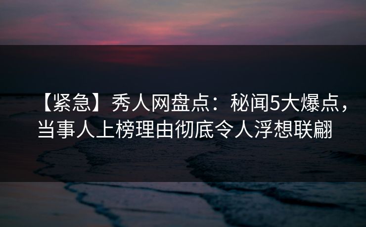 【紧急】秀人网盘点:秘闻5大爆点,当事人上榜理由彻底令人浮想联翩 【紧急】秀人网盘点:秘闻5大爆点,当事人上榜理由彻底令人浮想联翩