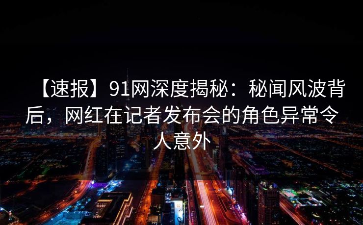 【速报】91网深度揭秘：秘闻风波背后，网红在记者发布会的角色异常令人意外