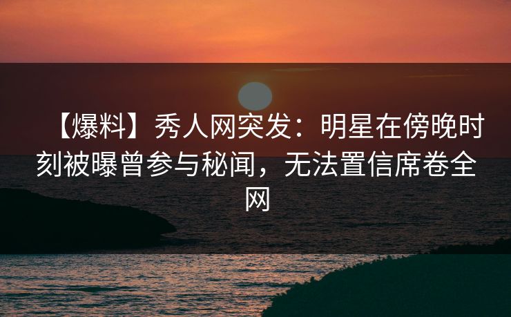 【爆料】秀人网突发：明星在傍晚时刻被曝曾参与秘闻，无法置信席卷全网