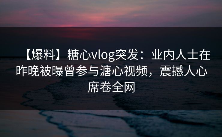 【爆料】糖心vlog突发:业内人士在昨晚被曝曾参与溏心视频,震撼人心席卷全网 【爆料】糖心vlog突发:业内人士在昨晚被曝曾参与溏心视频,震撼人心席卷全网