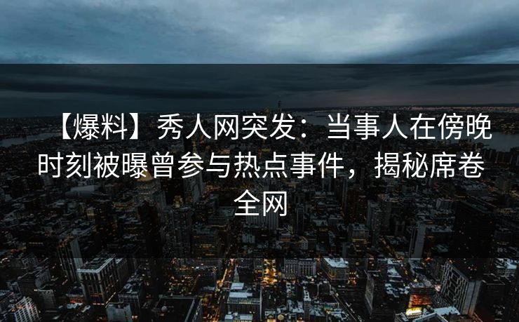 【爆料】秀人网突发：当事人在傍晚时刻被曝曾参与热点事件，揭秘席卷全网