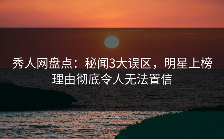 秀人网盘点：秘闻3大误区，明星上榜理由彻底令人无法置信