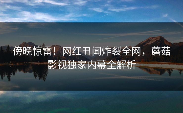 傍晚惊雷！网红丑闻炸裂全网，蘑菇影视独家内幕全解析