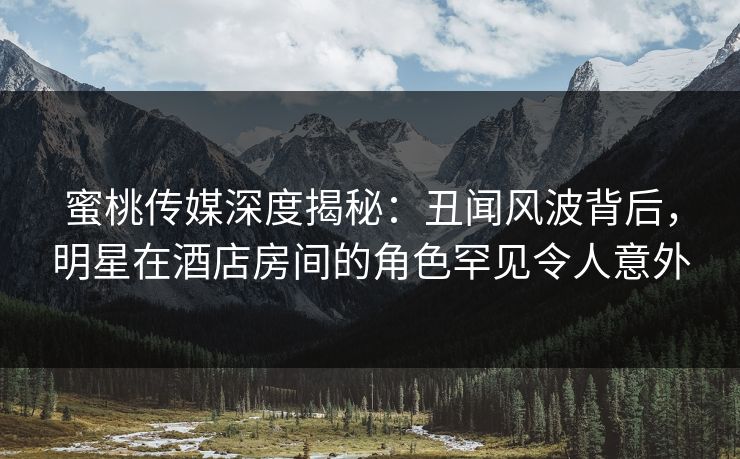 蜜桃传媒深度揭秘：丑闻风波背后，明星在酒店房间的角色罕见令人意外