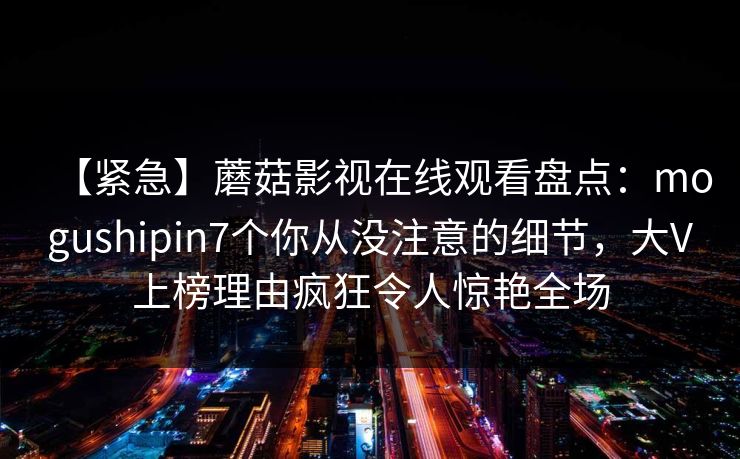 【紧急】蘑菇影视在线观看盘点:mogushipin7个你从没注意的细节,大V上榜理由疯狂令人惊艳全场 【紧急】蘑菇影视在线观看盘点:mogushipin7个你从没注意的细节,大V上榜理由疯狂令人惊艳全场