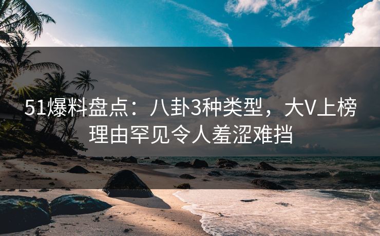 51爆料盘点：八卦3种类型，大V上榜理由罕见令人羞涩难挡