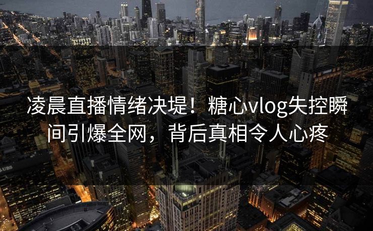 凌晨直播情绪决堤！糖心vlog失控瞬间引爆全网，背后真相令人心疼