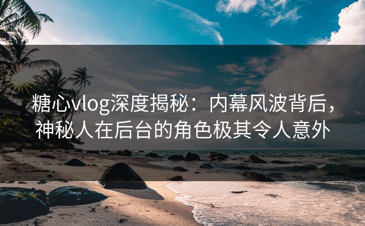 糖心vlog深度揭秘:内幕风波背后,神秘人在后台的角色极其令人意外 糖心vlog深度揭秘:内幕风波背后,神秘人在后台的角色极其令人意外