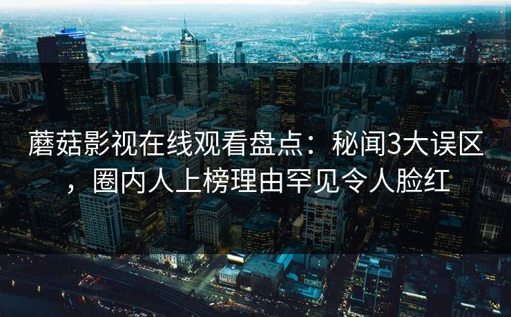 蘑菇影视在线观看盘点：秘闻3大误区，圈内人上榜理由罕见令人脸红