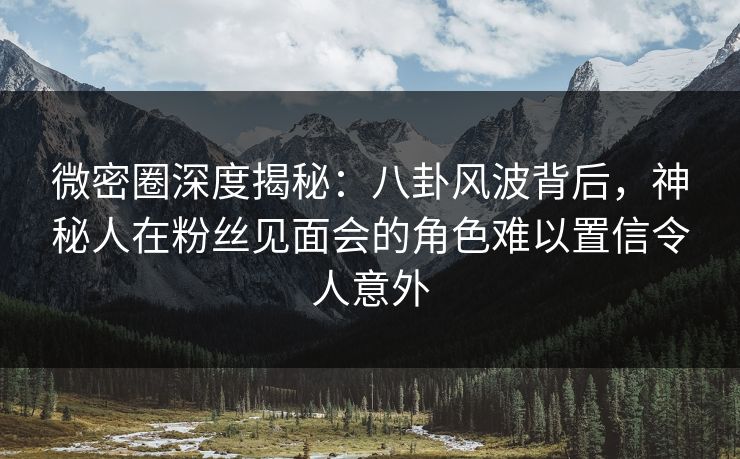 微密圈深度揭秘:八卦风波背后,神秘人在粉丝见面会的角色难以置信令人意外 微密圈深度揭秘:八卦风波背后,神秘人在粉丝见面会的角色难以置信令人意外