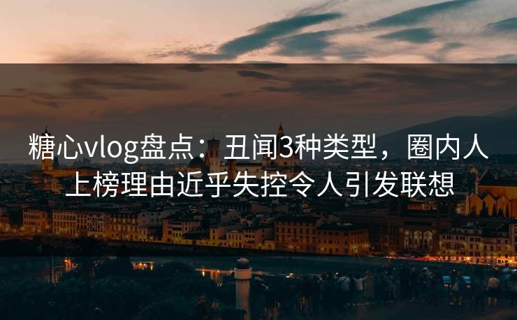 糖心vlog盘点：丑闻3种类型，圈内人上榜理由近乎失控令人引发联想