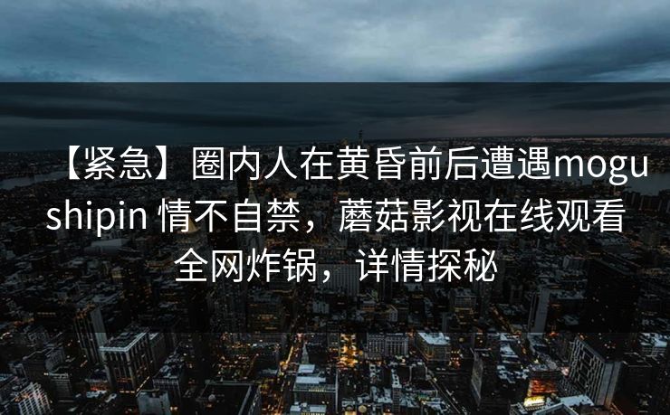 【紧急】圈内人在黄昏前后遭遇mogushipin 情不自禁，蘑菇影视在线观看全网炸锅，详情探秘