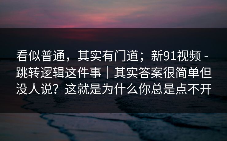 看似普通,其实有门道;新91视频 - 跳转逻辑这件事|其实答案很简单但没人说?这就是为什么你总是点不开 看似普通,其实有门道;新91视频 - 跳转逻辑这件事|其实答案很简单但没人说?这就是为什么你总是点不开