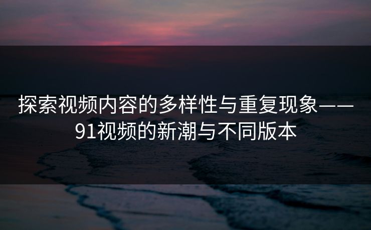 探索视频内容的多样性与重复现象——91视频的新潮与不同版本